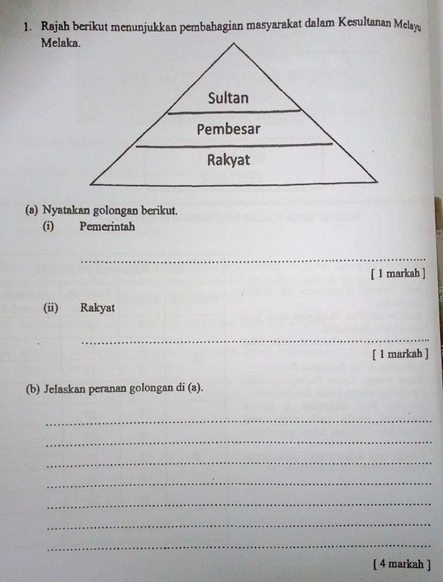 Rajah berikut menunjukkan pembahagian masyarakat dalam Kesultanan Melayu 
Melaka. 
(a) Nyatakan golongan berikut. 
(i) Pemerintah 
_ 
[ 1 markah ] 
(ii) Rakyat 
_ 
[ 1 markah ] 
(b) Jelaskan peranan golongan di (a). 
_ 
_ 
_ 
_ 
_ 
_ 
_ 
[ 4 markah ]