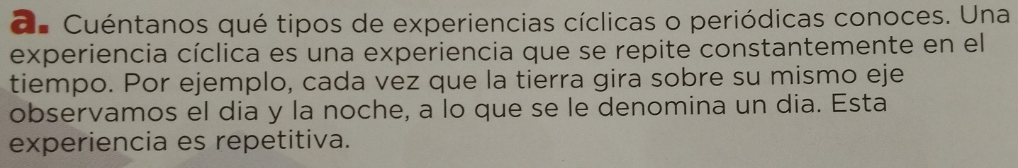 d= Cuéntanos qué tipos de experiencias cíclicas o periódicas conoces. Una 
experiencia cíclica es una experiencia que se repite constantemente en el 
tiempo. Por ejemplo, cada vez que la tierra gira sobre su mismo eje 
observamos el dia y la noche, a lo que se le denomina un dia. Esta 
experiencia es repetitiva.