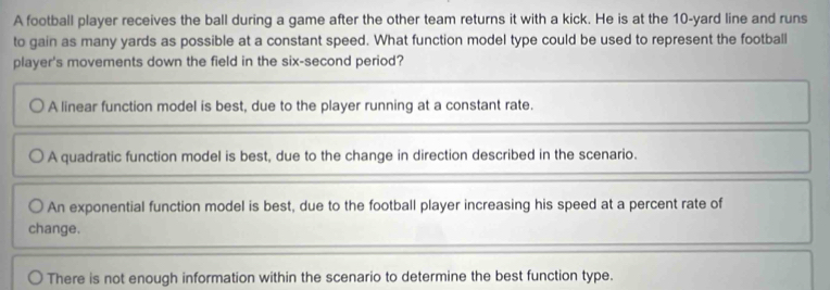 A football player receives the ball during a game after the other team returns it with a kick. He is at the 10-yard line and runs
to gain as many yards as possible at a constant speed. What function model type could be used to represent the football
player's movements down the field in the six-second period?
A linear function model is best, due to the player running at a constant rate.
A quadratic function model is best, due to the change in direction described in the scenario.
An exponential function model is best, due to the football player increasing his speed at a percent rate of
change.
There is not enough information within the scenario to determine the best function type.