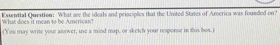 Essential Question: What are the ideals and principles that the United States of America was founded on? 
What does it mean to be American? 
(You may write your answer, use a mind map, or sketch your response in this box.)