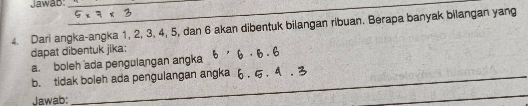 Jawab:__ 
4. Dari angka-angka 1, 2, 3, 4, 5, dan 6 akan dibentuk bilangan ribuan. Berapa banyak bilangan yang 
dapat dibentuk jika: 
a. boleh ada pengulangan angka 
_ 
_ 
b. tidak boleh ada pengulangan angka 
Jawab: 
_ 
_