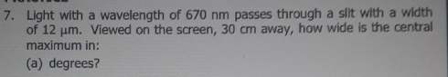 Light with a wavelength of 670 nm passes through a slit with a width 
of 12 μm. Viewed on the screen, 30 cm away, how wide is the central 
maximum in: 
(a) degrees?