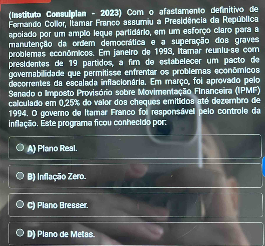 (Instituto Consulplan - 2023) Com o afastamento definitivo de
Fernando Collor, Itamar Franco assumiu a Presidência da República
apoiado por um amplo leque partidário, em um esforço claro para a
manutenção da ordem democrática e a superação dos graves
problemas econômicos. Em janeiro de 1993, Itamar reuniu-se com
presidentes de 19 partidos, a fim de estabelecer um pacto de
governabilidade que permitisse enfrentar os problemas econômicos
decorrentes da escalada inflacionária. Em março, foi aprovado pelo
Senado o Imposto Provisório sobre Movimentação Financeira (IPMF)
calculado em 0,25% do valor dos cheques emitidos até dezembro de
1994. O governo de Itamar Franco foi responsável pelo controle da
inflação. Este programa ficou conhecido por:
A) Plano Real.
B) Inflação Zero.
C) Plano Bresser.
D) Plano de Metas.