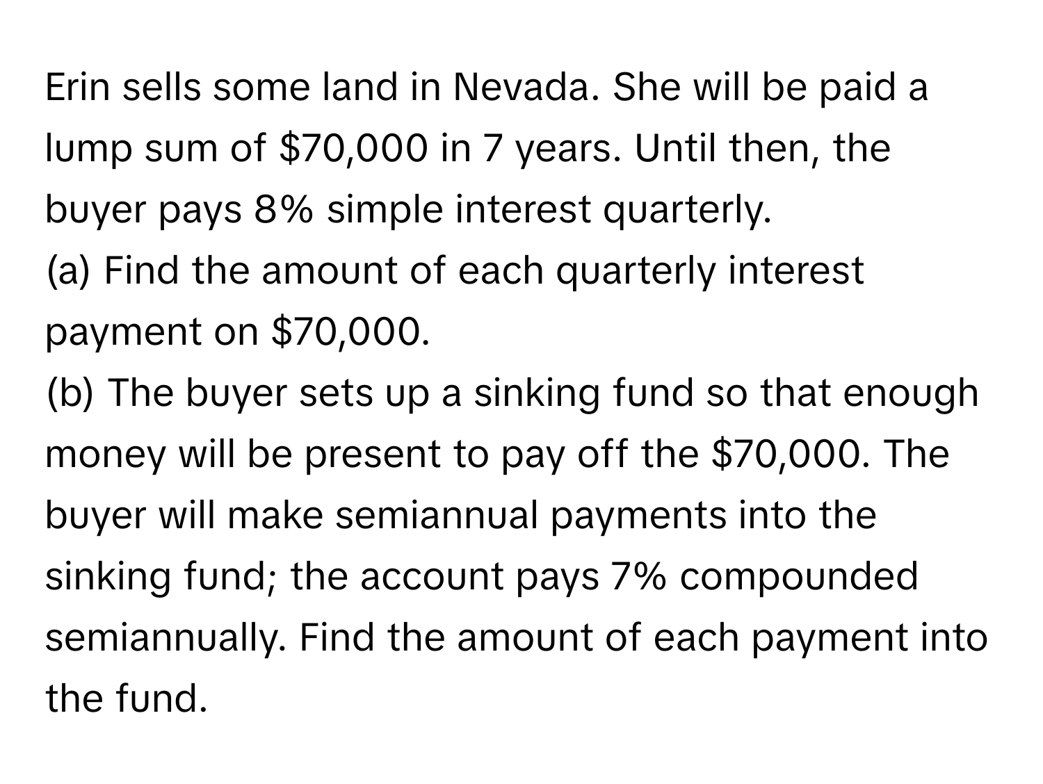 Erin sells some land in Nevada. She will be paid a lump sum of $70,000 in 7 years. Until then, the buyer pays 8% simple interest quarterly.

(a) Find the amount of each quarterly interest payment on $70,000. 
(b) The buyer sets up a sinking fund so that enough money will be present to pay off the $70,000. The buyer will make semiannual payments into the sinking fund; the account pays 7% compounded semiannually. Find the amount of each payment into the fund.