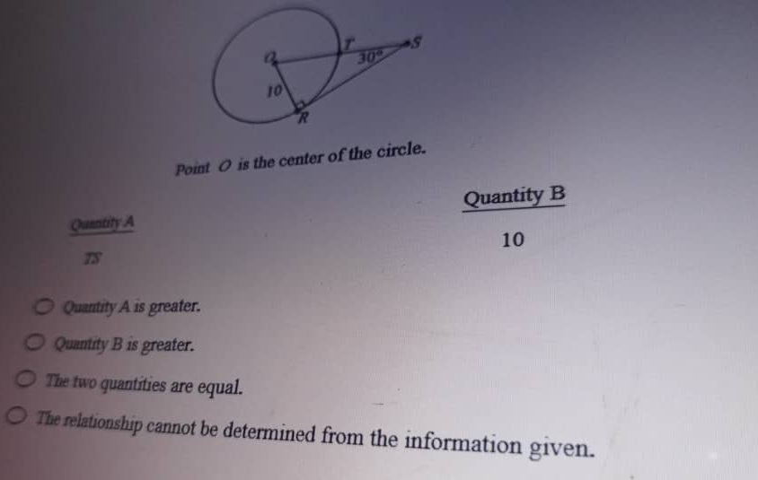 Point O is the center of the circle.
Quantity B
Quantity.A

10

Quantity A is greater.
Quantity B is greater.
The two quantities are equal.
The relationship cannot be determined from the information given.