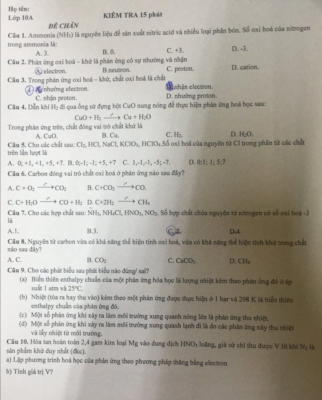 Họ tên:
Lớp 10A KIÈM TRA 15 phút
ĐÊ CHăN
Câu 1. Ammonia (NH₃) là nguyên liệu để sản xuất nitric acid và nhiều loại phân bón. Số oxi hoá của nitrogen
trong ammonia là:
A. 3. B. 0. C. +3. D. -3.
Câu 2. Phản ứng oxi hoá - khử là phản ứng có sự nhường và nhận
A electron. B.neutron. C. proton. D. cation.
Câu 3. Trong phản ứng oxi hoá - khử, chất oxi hoá là chất
4  nhường electron. Runhận electron.
C. nhận proton. D. nhường proton.
Câu 4. Dẫn khí H_2 đi qua ống sứ đựng bột CuO nung nóng để thực hiện phản ứng hoá học sau:
CuO+H_2xrightarrow rCu+H_2O
Trong phản ứng trên, chất đóng vai trò chất khử là
A. CuO. B. Cu. C. H_2. D. H_2O.
Câu 5. Cho các chất sau: Cl_2,HCl,NaCl,KClO_3,HClO_4. :Số oxi hoá của nguyên tử Cl trong phân tử các chất
trên lần lượt là
A. 0; +1, +1, +5, +7. B. 0;-1;-1;+5,+7 C..- 1,-1, -5;-7 D. 0:1;1;5;7
Câu 6. Carbon đóng vai trò chất oxi hoá ở phản ứng nào sau đây?
A. C+O_2xrightarrow PCO_2 B. C+CO_2xrightarrow r°CO.
C. C+H_2Oxrightarrow r°CO+H_2 D. C+2H_2xrightarrow r°CH_4
Câu 7. Cho các hợp chất sau: NH_3,NH_4Cl,HNO_3,NO_2. Số hợp chất chứa nguyên tử nitrogen có số oxi hoá -3
là
A.1. B.3. C.2. D.4
Câu 8. Nguyên tử carbon vừa có khả năng thể hiện tính oxi hoả, vừa có khả năng thể hiện tính khử trong chất
nào sau đây?
A. C. B. CO_2 C. CaCO_3. D. CH_4
Câu 9. Cho các phát biểu sau phát biểu nào đúng/ sai?
(a) Biến thiên enthalpy chuẩn của một phản ứng hóa học là lượng nhiệt kèm theo phản ứng đó ở áp
suất 1 atm và 25°C.
(b) Nhiệt (tỏa ra hay thu vào) kèm theo một phản ứng được thực hiện ở 1 bar và 298 K là biến thiên
enthalpy chuẩn của phản ứng đó.
(c) Một số phản ứng khi xảy ra làm môi trường xung quanh nóng lên là phản ứng thu nhiệt.
(d) Một số phản ứng khi xảy ra làm môi trường xung quanh lạnh đi là do các phản ứng này thu nhiệt
và lấy nhiệt từ môi trường.
Câu 10. Hòa tan hoàn toàn 2,4 gam kim loại Mg vào dung dịch HNO_3 loãng, giả sử chỉ thu được V lít khí N_2 là
sản phẩm khử duy nhất (đkc).
a) Lập phương trình hoá học của phản ứng theo phương pháp thăng bằng electron
b) Tính giá trị V?