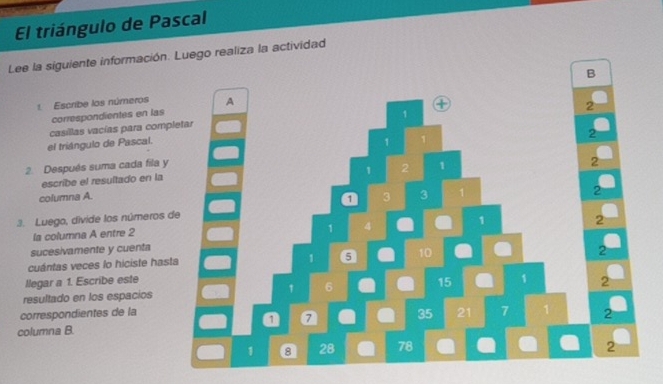 El triángulo de Pascal 
Lee la siguiente información. Luego realiza la actividad 
B 
1. Escribe los números 
correspondientes en las 
casillas vacías para comp 
el triángulo de Pascal. 
2. Después suma cada fila y 
escribe el resultado en la 
columna A. 
3. Luego, divide los números 
la columna A entre 2
sucesivamente y cuenta 
cuántas veces lo hiciste has 
llegar a 1. Escribe este 
resultado en los espacios 
correspondientes de la 
columna B.