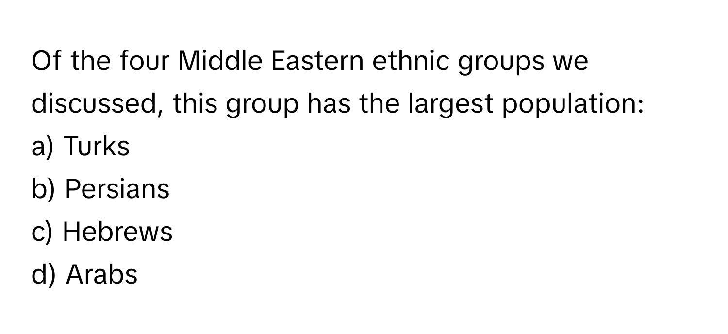 Of the four Middle Eastern ethnic groups we discussed, this group has the largest population:

a) Turks 
b) Persians 
c) Hebrews 
d) Arabs