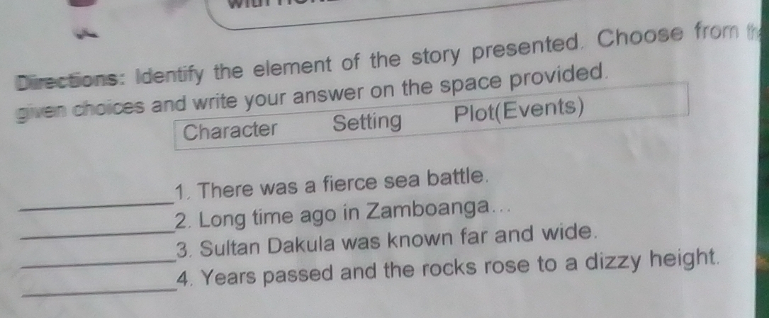 Directions: Identify the element of the story presented. Choose from 
given choices and write your answer on the space provided. 
Character Setting Plot(Events) 
_ 
1. There was a fierce sea battle. 
2. Long time ago in Zamboanga... 
_3. Sultan Dakula was known far and wide. 
_ 
_4. Years passed and the rocks rose to a dizzy height.