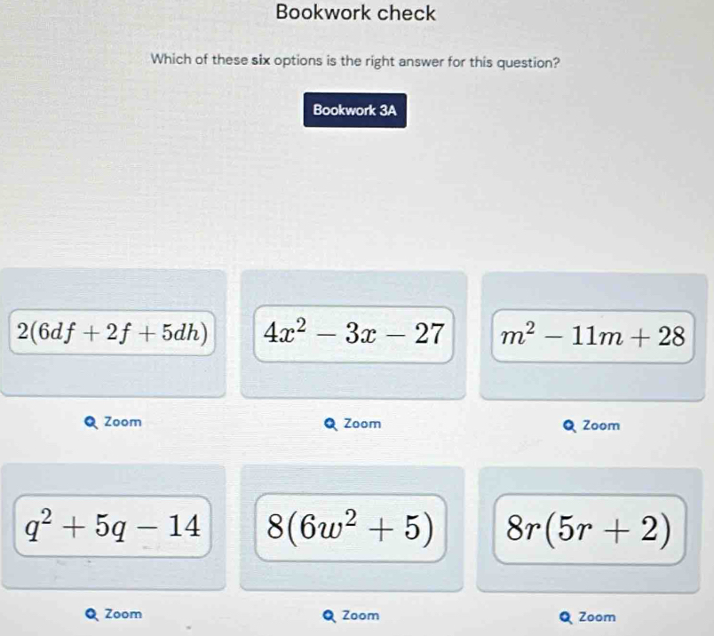 Bookwork check
Which of these six options is the right answer for this question?
Bookwork 3A
2(6df+2f+5dh) 4x^2-3x-27 m^2-11m+28
Zoom Zoom Zoom
q^2+5q-14 8(6w^2+5) 8r(5r+2)
Zoom Zoom Zoom