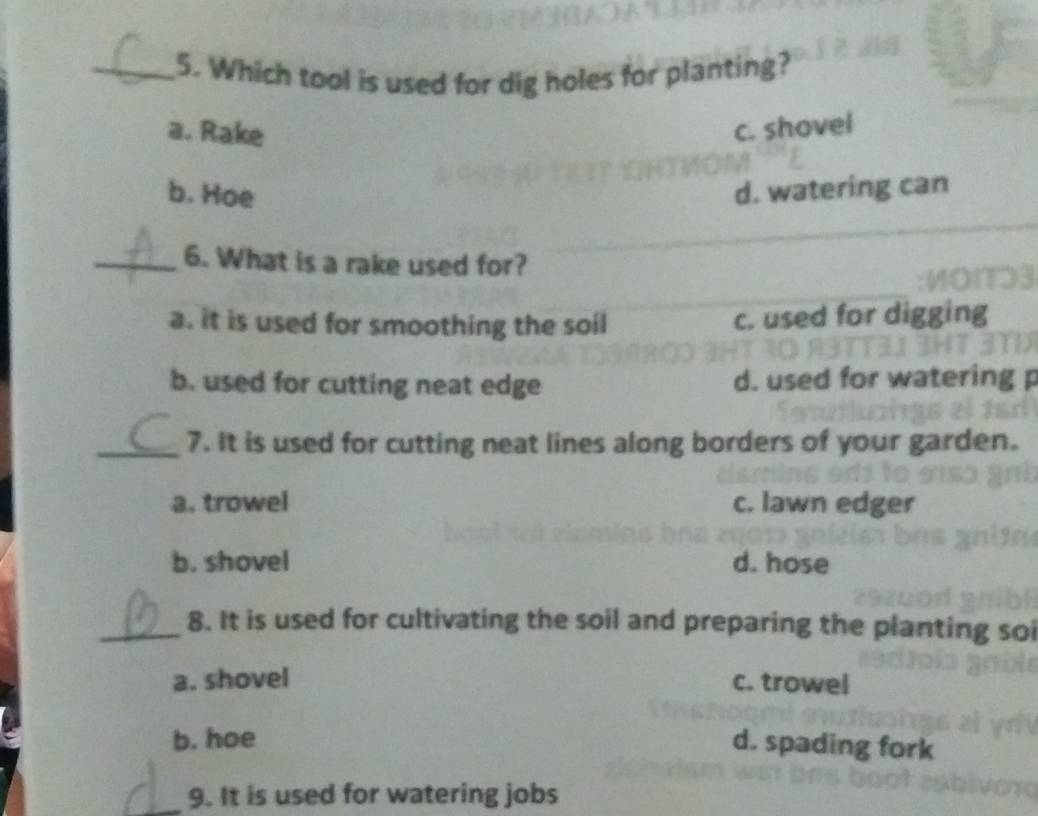 Which tool is used for dig holes for planting?
a. Rake c. shovel
b. Hoe d. watering can
_6. What is a rake used for?
a. it is used for smoothing the soil c. used for digging
b. used for cutting neat edge d. used for watering p
_7. It is used for cutting neat lines along borders of your garden.
a. trowel c. lawn edger
b. shovel d. hose
_8. It is used for cultivating the soil and preparing the planting soi
a. shovel c. trowel
b. hoe
d. spading fork
_9. It is used for watering jobs