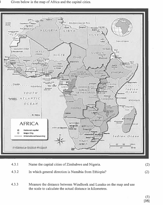 Given below is the map of Africa and the capital cities. 
4.3.1 Name the capital cities of Zimbabwe and Nigeria. (2) 
4.3.2 In which general direction is Namibia from Ethiopia? (2) 
4.3.3 Measure the distance between Windhoek and Lusaka on the map and use 
the scale to calculate the actual distance in kilometres. 
(5) 
[35]