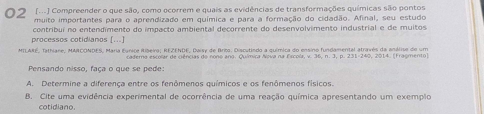 02 [M.] Compreender o que são, como ocorrem e quais as evidências de transformações químicas são pontos 
muito importantes para o aprendizado em química e para a formação do cidadão. Afinal, seu estudo 
contribui no entendimento do impacto ambiental decorrente do desenvolvimento industrial e de muitos 
processos cotidianos [...] 
MILARÉ, Tathiane; MARCONDES, Maria Eunice Ribeiro; REZENDE, Daisy de Brito. Discutindo a química do ensino fundamental através da análise de um 
caderno escolar de ciências do nono ano. Química Nova na Escola, v. 36, n. 3, p. 231 -240, 2014. [Fragmento] 
Pensando nisso, faça o que se pede: 
A. Determine a diferença entre os fenômenos químicos e os fenômenos físicos. 
B. Cite uma evidência experimental de ocorrência de uma reação química apresentando um exemplo 
cotidiano.