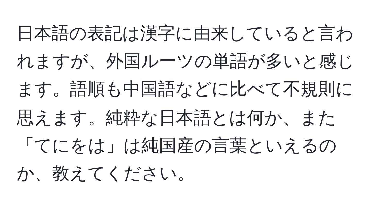 日本語の表記は漢字に由来していると言われますが、外国ルーツの単語が多いと感じます。語順も中国語などに比べて不規則に思えます。純粋な日本語とは何か、また「てにをは」は純国産の言葉といえるのか、教えてください。