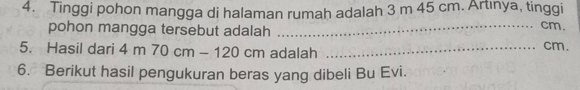 Tinggi pohon mangga di halaman rumah adalah 3 m 45 cm. Artınya, tinggi 
pohon mangga tersebut adalah_
cm. 
5. Hasil dari 4m70cm-120cm adalah_
cm. 
6. Berikut hasil pengukuran beras yang dibeli Bu Evi.