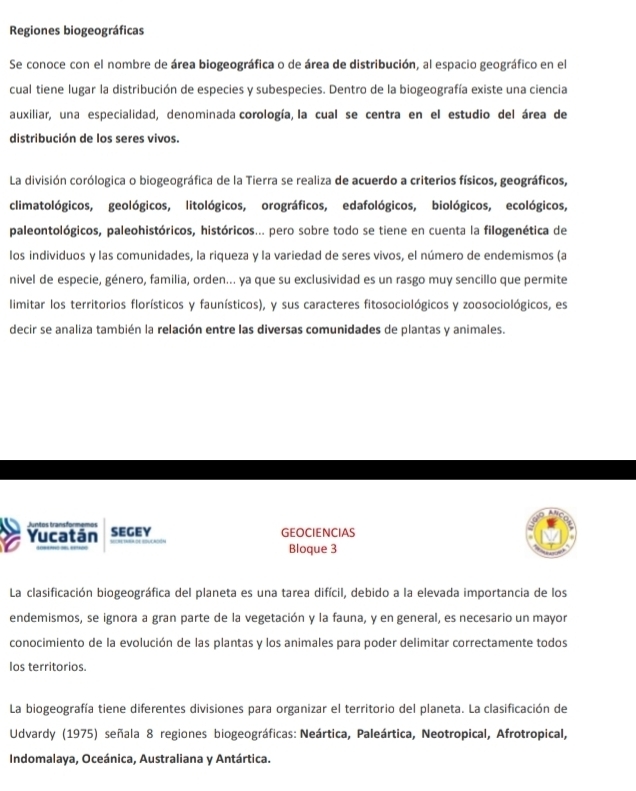 Regiones biogeográficas
Se conoce con el nombre de área biogeográfica o de área de distribución, al espacio geográfico en el
cual tiene lugar la distribución de especies y subespecies. Dentro de la biogeografía existe una ciencia
auxiliar, una especialidad, denominada corología, la cual se centra en el estudio del área de
distribución de los seres vivos.
La división corólogica o biogeográfica de la Tierra se realiza de acuerdo a criterios físicos, geográficos,
climatológicos, geológicos, litológicos, orográficos, edafológicos, biológicos, ecológicos,
paleontológicos, paleohistóricos, históricos... pero sobre todo se tiene en cuenta la filogenética de
los individuos y las comunidades, la riqueza y la variedad de seres vivos, el número de endemismos (a
nivel de especie, género, familia, orden... ya que su exclusividad es un rasgo muy sencillo que permite
limitar los territorios florísticos y faunísticos), y sus caracteres fitosociológicos y zoosociológicos, es
decir se analiza también la relación entre las diversas comunidades de plantas y animales.
Juntos transformemo
Yucatán SEGEY GEOCIENCIAS
Bloque 3
La clasificación biogeográfica del planeta es una tarea difícil, debido a la elevada importancia de los
endemismos, se ignora a gran parte de la vegetación y la fauna, y en general, es necesario un mayor
conocimiento de la evolución de las plantas y los animales para poder delimitar correctamente todos
los territorios.
La biogeografía tiene diferentes divisiones para organizar el territorio del planeta. La clasificación de
Udvardy (1975) señala 8 regiones biogeográficas: Neártica, Paleártica, Neotropical, Afrotropical,
Indomalaya, Oceánica, Australiana y Antártica.