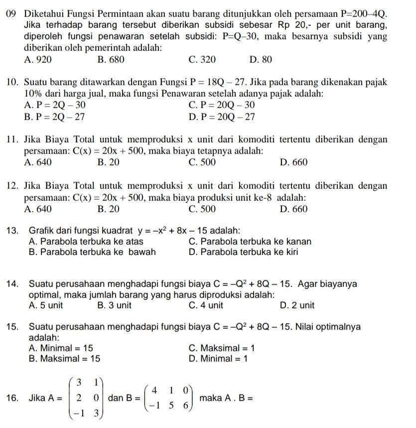 Diketahui Fungsi Permintaan akan suatu barang ditunjukkan oleh persamaan P=200-4Q.
Jika terhadap barang tersebut diberikan subsidi sebesar Rp 20,- per unit barang,
diperoleh fungsi penawaran setelah subsidi: P=Q-30 , maka besarnya subsidi yang
diberikan oleh pemerintah adalah:
A. 920 B. 680 C. 320 D. 80
10. Suatu barang ditawarkan dengan Fungsi P=18Q-27. Jika pada barang dikenakan pajak
10% dari harga jual, maka fungsi Penawaran setelah adanya pajak adalah:
A. P=2Q-30 C. P=20Q-30
B. P=2Q-27 D. P=20Q-27
11. Jika Biaya Total untuk memproduksi x unit dari komoditi tertentu diberikan dengan
persamaan: C(x)=20x+500 , maka biaya tetapnya adalah:
A. 640 B. 20 C. 500 D. 660
12. Jika Biaya Total untuk memproduksi x unit dari komoditi tertentu diberikan dengan
persamaan: C(x)=20x+500 , maka biaya produksi unit ke-8 adalah:
A. 640 B. 20 C. 500 D. 660
13. Grafik dari fungsi kuadrat y=-x^2+8x-15 adalah:
A. Parabola terbuka ke atas C. Parabola terbuka ke kanan
B. Parabola terbuka ke bawah D. Parabola terbuka ke kiri
14. Suatu perusahaan menghadapi fungsi biaya C=-Q^2+8Q-15. Agar biayanya
optimal, maka jumlah barang yang harus diproduksi adalah:
A. 5 unit B. 3 unit C. 4 unit D. 2 unit
15. Suatu perusahaan menghadapi fungsi biaya C=-Q^2+8Q-15. Nilai optimalnya
adalah:
A. Minimal =15 C. Maksimal =1
B. Maksimal =15 D. Minimal =1
16. Jika A=beginpmatrix 3&1 2&0 -1&3endpmatrix dan B=beginpmatrix 4&1&0 -1&5&6endpmatrix maka A.B=