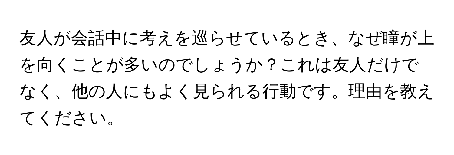 友人が会話中に考えを巡らせているとき、なぜ瞳が上を向くことが多いのでしょうか？これは友人だけでなく、他の人にもよく見られる行動です。理由を教えてください。