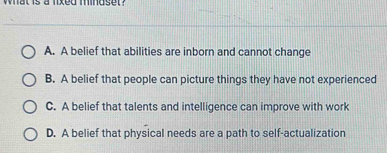 What is a lixed mindset?
A. A belief that abilities are inborn and cannot change
B. A belief that people can picture things they have not experienced
C. A belief that talents and intelligence can improve with work
D. A belief that physical needs are a path to self-actualization