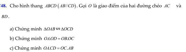 C48. Cho hình thang ABCD (AB//CD). Gọi O là giao điểm của hai đường chéo AC và
BD.
a) Chứng minh △ OAB∽ △ OCD
b) Chứng minh OA.OD=OB.OC
c) Chứng minh OA.CD=OC.AB