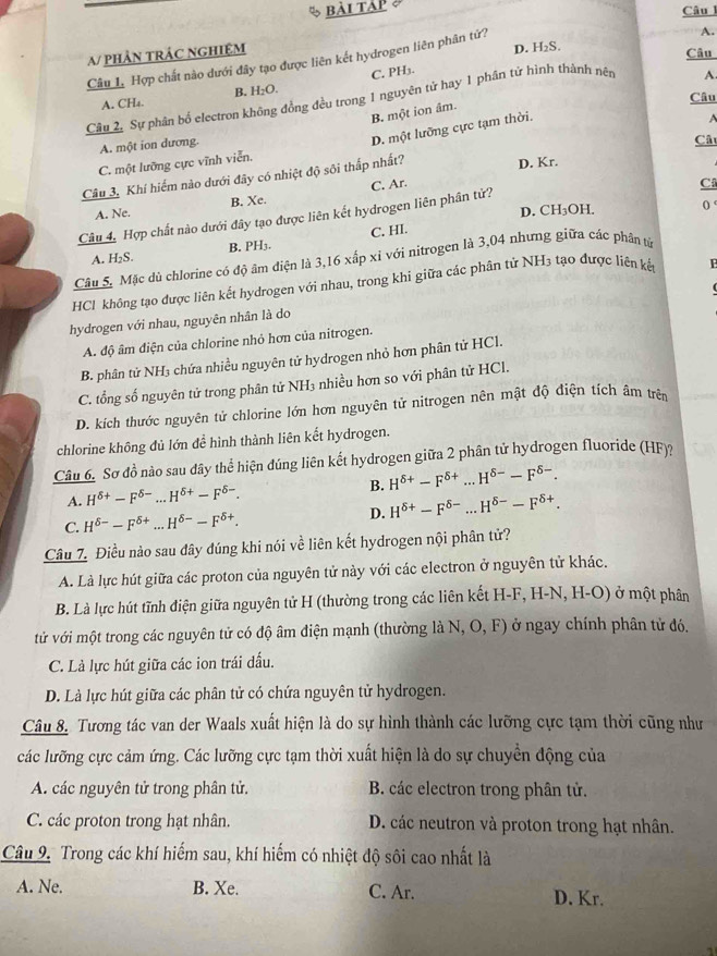 bài tàp 
Câu l
A.
A/ phảN tRÁc nghIệm
Câu 1. Hợp chất nào dưới đây tạo được liên kết hydrogen liên phân tứ? D. H₂S
Câu
A. CH₄. B. H₂O. C. PH3.
Câu
Cầu 2, Sự phân bố electron không đồng đều trong 1 nguyên tử hay 1 phân tử hình thành nên
A.
B một ion âm.
A
A. một ion dương.
D. một lưỡng cực tạm thời.
Câu
C. một lưỡng cực vĩnh viễn.
Câu 3, Khí hiểm nào dưới đây có nhiệt độ sôi thấp nhất?
D. Kr.
C. Ar.
C
A. Ne. B. Xe.
D. CH_3 OH 0 
Câu 4, Hợp chất nào dưới đây tạo được liên kết hydrogen liên phân tử?
A. H₂S. B. PH3. C. HI.
Câu 5. Mặc dủ chlorine có độ âm điện là 3,16 xấp xỉ với nitrogen là 3,04 nhưng giữa các phân tử
HCl không tạo được liên kết hydrogen với nhau, trong khi giữa các phân tử NH3 tạo được liên kế
  
hydrogen với nhau, nguyên nhân là do
A. độ âm điện của chlorine nhỏ hơn của nitrogen.
B. phân tử NH₃ chứa nhiều nguyên tử hydrogen nhỏ hơn phân tử HCl.
C. tổng số nguyên tử trong phân tử NH₃ nhiều hơn so với phân tử HCl.
D. kích thước nguyên tử chlorine lớn hơn nguyên tử nitrogen nên mật độ điện tích âm trên
chlorine không đủ lớn để hình thành liên kết hydrogen.
Câu 6. Sơ đồ nào sau dây thể hiện đúng liên kết hydrogen giữa 2 phân tử hydrogen fluoride (HF)?
A. H^(delta +)-F^(delta -)...H^(delta +)-F^(delta -). B. H^(delta +)-F^(delta +)...H^(delta -)-F^(delta -).
C. H^(delta -)-F^(delta +)...H^(delta -)-F^(delta +). D. H^(delta +)-F^(delta -)...H^(delta -)-F^(delta +).
Câu 7. Điều nào sau dây đúng khi nói về liên kết hydrogen nội phân tử?
A. Là lực hút giữa các proton của nguyên tử này với các electron ở nguyên tử khác.
B. Là lực hút tĩnh điện giữa nguyên tử H (thường trong các liên kết H-F, H-N, H-O) ở một phân
tử với một trong các nguyên tử có độ âm điện mạnh (thường là N N,O,F) ) ở ngay chính phân tử đó.
C. Là lực hút giữa các ion trái đấu.
D. Là lực hút giữa các phân tử có chứa nguyên tử hydrogen.
Câu 8. Tương tác van der Waals xuất hiện là do sự hình thành các lưỡng cực tạm thời cũng như
các lưỡng cực cảm ứng. Các lưỡng cực tạm thời xuất hiện là do sự chuyển động của
A. các nguyên tử trong phân tử. B. các electron trong phân tử.
C. các proton trong hạt nhân. D. các neutron và proton trong hạt nhân.
Câu 9. Trong các khí hiếm sau, khí hiếm có nhiệt độ sôi cao nhất là
A. Ne. B. Xe. C. Ar. D. Kr.