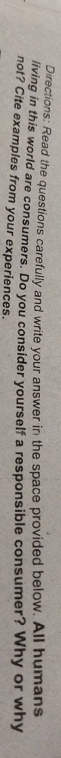 Directions: Read the questions carefully and write your answer in the space provided below. All humans 
living in this world are consumers. Do you consider yourself a responsible consumer? Why or why 
not? Cite examples from your experiences.