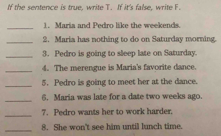 If the sentence is true, write T. If it’s false, write F. 
_1. Maria and Pedro like the weekends. 
_2. Maria has nothing to do on Saturday morning. 
_3. Pedro is going to sleep late on Saturday. 
_4. The merengue is Maria's favorite dance. 
_5. Pedro is going to meet her at the dance. 
_6. Maria was late for a date two weeks ago. 
_7. Pedro wants her to work harder. 
_8. She won’t see him until lunch time.