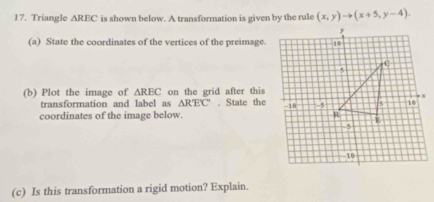 Triangle △ REC is shown below. A transformation is given by the rule (x,y)to (x+5,y-4). 
(a) State the coordinates of the vertices of the preimage. 
(b) Plot the image of △ REC on the grid after this 
transformation and label as △ R'E'C'. State the 
coordinates of the image below. 
(c) Is this transformation a rigid motion? Explain.