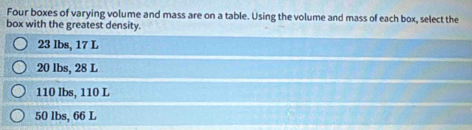 Four boxes of varying volume and mass are on a table. Using the volume and mass of each box, select the
box with the greatest density.
23 lbs, 17 L
20 lbs, 28 L
110 lbs, 110 L
50 lbs, 66 L