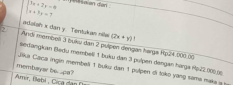 beginarrayl 3x+2y=0 x+3y=7endarray.
nyelesaian dari :
adalah x dan y. Tentukan nilai (2x+y)!
2. Andi membeli 3 buku dan 2 pulpen dengan harga Rp24.000,00
sedangkan Bedu membeli 1 buku dan 3 pulpen dengan harga Rp22.000,00
Jika Caca ingin membeli 1 buku dan 1 pulpen di toko yang sama maka ia h
membayar berapa?
Amir, Bebi , Cica dan