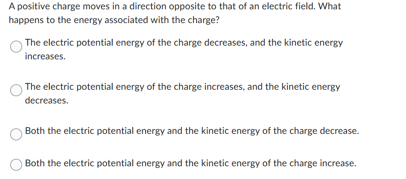 A positive charge moves in a direction opposite to that of an electric field. What
happens to the energy associated with the charge?
The electric potential energy of the charge decreases, and the kinetic energy
increases.
The electric potential energy of the charge increases, and the kinetic energy
decreases.
Both the electric potential energy and the kinetic energy of the charge decrease.
Both the electric potential energy and the kinetic energy of the charge increase.