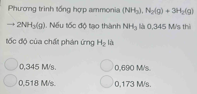 Phương trình tổng hợp ammonia (NH_3), N_2(g)+3H_2(g)
2NH_3(g). Nếu tốc độ tạo thành NH_3 là 0,345 M/s thì
ốc độ của chất phản ứng H_2 là
0,345 M/s. 0,690 M/s.
0,518 M/s. 0,173 M/s.