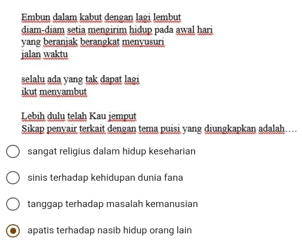 Embun dalam kabut dengan lagi lembut
diam-diam setia mengirim hidup pada awal hari
yang beranjak berangkat menyusuri
jalan waktu
selalu ada yang tak dapat lagi
ikut menyambut
Lebih dulu telah Kau jemput
Sikap penyair terkait dengan tema puisi yang diungkapkan adalah
sangat religius dalam hidup keseharian
sinis terhadap kehidupan dunia fana
tanggap terhadap masalah kemanusian
apatis terhadap nasib hidup orang lain