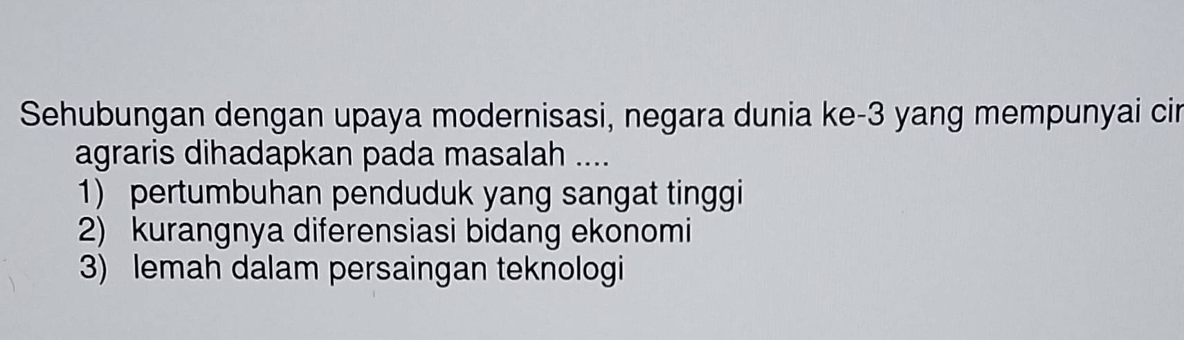 Sehubungan dengan upaya modernisasi, negara dunia ke -3 yang mempunyai cir
agraris dihadapkan pada masalah ....
1) pertumbuhan penduduk yang sangat tinggi
2) kurangnya diferensiasi bidang ekonomi
3) lemah dalam persaingan teknologi