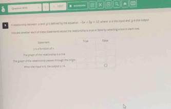 Quertion 9/IS > NOXT × a 
, A reatonhp betwern i and y is defried by the equation -5x+3y=12 , where z is the input andy is the output. 
insicire whemer each of these statements about the relationship is true or fase by selecting a box in eath row