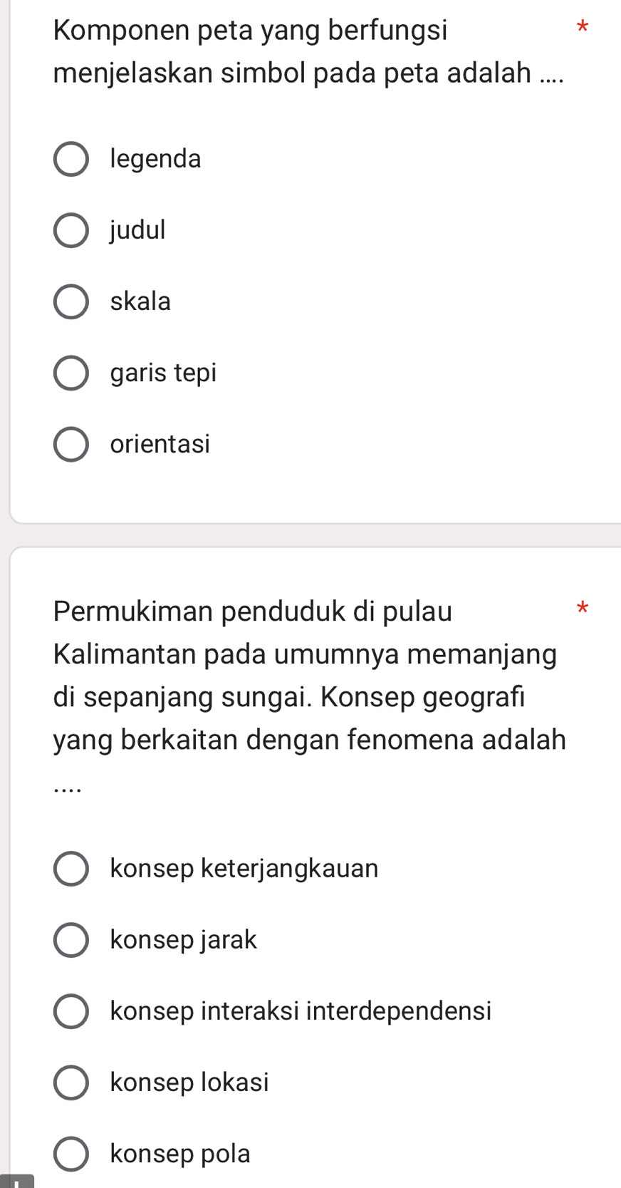 Komponen peta yang berfungsi
menjelaskan simbol pada peta adalah ....
legenda
judul
skala
garis tepi
orientasi
Permukiman penduduk di pulau
*
Kalimantan pada umumnya memanjang
di sepanjang sungai. Konsep geografi
yang berkaitan dengan fenomena adalah
…
konsep keterjangkauan
konsep jarak
konsep interaksi interdependensi
konsep lokasi
konsep pola