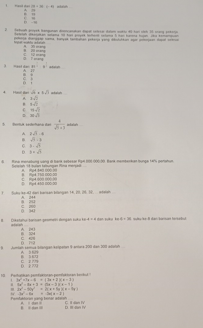 Hasil dari 28+36:(-4) adalah
A. 29
B. 19
C. 16
D. -16
2. Sebuah proyek bangunan direncanakan dapat selesai dalam waktu 40 hari oleh 35 orang pekerja
Setelah dikerjakan selama 10 hari proyek terhenti selama 5 hari karena hujan. Jika kemampuan
pekerja dianggap sama, banyak tambahan pekerja yang dibutuhkan agar pekerjaan dapat selesai
tepat waktu adalah_
A 35 orang
B. 20 orang
C 12 orang
D. 7 orang
3. Hasil dari 81^(frac 3)4:9^(frac 1)2 adalah_
A 27
B. 9
C. 3
D. 1
4. Hasil dari sqrt(6)* 5sqrt(3) adalah_
A. 3sqrt(2)
B. 5sqrt(2)
C. 15sqrt(2)
D. 30sqrt(3)
5. Bentuk sederhana dari  4/sqrt(5)+3  adalah
A. 2sqrt(5)-6
B. sqrt(5)-3
C. 3-sqrt(5)
D. 3+sqrt(5)
6. Rina menabung uang di bank sebesar Rp4.000.000,00. Bank memberikan bunga 14% pertahun.
Setelah 18 bulan tabungan Rina menjadi ....
A. Rp4.840.000,00
B. Rp4.750.000,00
C. Rp4.600.000,00
D. Rp4.450.000,00
7. Suku ke-42 dari barisan bilangan 14, 20, 26, 32, ... adalah ...
A. 244
B. 252
C. 260
D. 342
8. Diketahui barisan geometri dengan suku ke -4=4 dan suku ke -6=36. suku ke-8 dari barisan tersebut
adalah ....
A. 243
B. 324
C. 426
D. 712
9. Jumlah semua bilangan kelipatan 9 antara 200 dan 300 adalah ..
A. 3.629
B. 3.672
C. 2.779
D. 2.772
10. Perhatikan pemfaktoran-pemfaktoran berikut !
1. 3x^2+7x-6=(3x+2)(x-3)
ⅡI. 5x^2-8x+3=(5x-3)(x-1)
III. 2x^2-50y^2=2(x+5y)(x-5y)
IV. -3x^2-6x=-3x(x-2)
Pemfaktoran yang benar adalah_
A. I dan II C. II dan IV
B. II dan III D. III dan IV