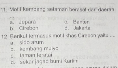 Motif kembang setaman berasal dari daerah
a. Jepara c. Banten
b. Cirebon d. Jakarta
12. Berikut termasuk motif khas Cirebon yaitu ....
a. sido arum
b. kembang mulyo
c. taman teratai
d. sekar jagad bumi Kartini