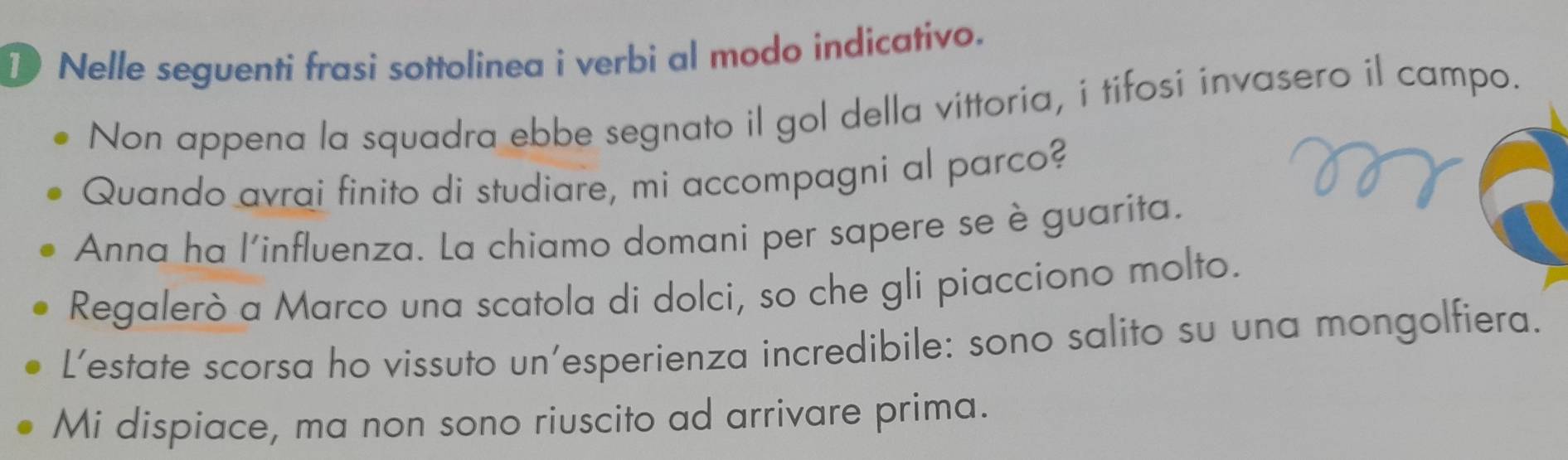 Nelle seguenti frasi sottolinea i verbi al modo indicativo.
Non appena la squadra ebbe segnato il gol della vittoria, i tifosi invasero il campo.
Quando avrai finito di studiare, mi accompagni al parco?
Anna ha l'influenza. La chiamo domani per sapere se è guarita.
Regalerò a Marco una scatola di dolci, so che gli piacciono molto.
L’estate scorsa ho vissuto un’esperienza incredibile: sono salito su una mongolfiera.
Mi dispiace, ma non sono riuscito ad arrivare prima.