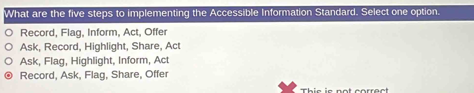 What are the five steps to implementing the Accessible Information Standard. Select one option.
Record, Flag, Inform, Act, Offer
Ask, Record, Highlight, Share, Act
Ask, Flag, Highlight, Inform, Act
Record, Ask, Flag, Share, Offer
This is not correct