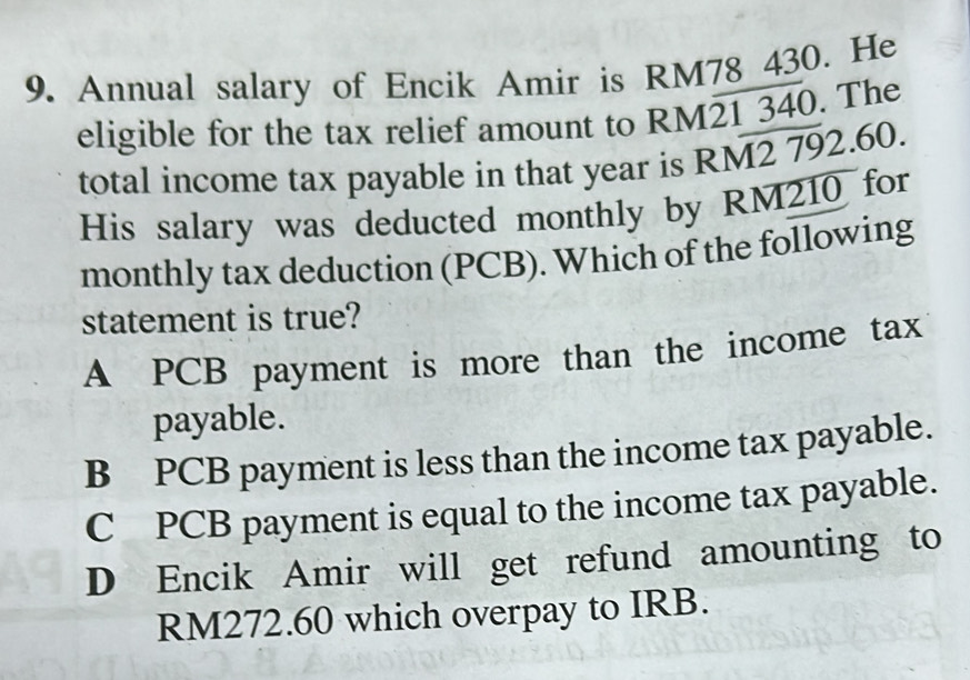 Annual salary of Encik Amir is RM78 430. He
eligible for the tax relief amount to RM21 340. The
total income tax payable in that year is RM2 792.60.
His salary was deducted monthly by RM210 for
monthly tax deduction (PCB). Which of the following
statement is true?
A PCB payment is more than the income tax
payable.
B PCB payment is less than the income tax payable.
C PCB payment is equal to the income tax payable.
D Encik Amir will get refund amounting to
RM272.60 which overpay to IRB.