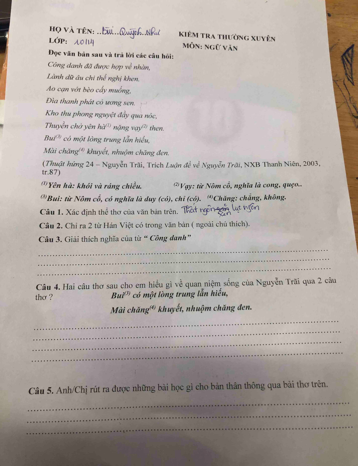 họ và tên: _kiẻm tra thường Xuyên 
LớP: môn: ngữ Văn 
Đọc văn bản sau và trả lời các câu hỏi: 
Công danh đã được hợp về nhàn, 
Lành dữ âu chi thế nghị khen. 
Ao cạn vớt bèo cấy muống, 
Đìa thanh phát cỏ ương sen. 
Kho thu phong nguyệt đầy qua nóc, 
Thuyền chở yên ha^((1)) nặng vạy² then.
Bui^((3,) có một lòng trung lẫn hiếu, 
Mài chăng ) khuyết, nhuộm chăng đen. 
(Thuật hứng 24 - Nguyễn Trãi, Trích Luận đề về Nguyễn Trãi, NXB Thanh Niên, 2003, 
tr. 87) 
( Yên hà: khói và ráng chiều. (2) Vạy: từ Nôm cổ, nghĩa là cong, quẹo.. 
③Bui: từ Nôm cổ, có nghĩa là duy (có), chỉ (có). ④Chăng: chắng, không. 
Câu 1. Xác định thể thơ của văn bản trên. Thát ng ngan 
Câu 2. Chỉ ra 2 từ Hán Việt có trong văn bản ( ngoài chú thích). 
Câu 3. Giải thích nghĩa của từ “ Công danh” 
_ 
_ 
_ 
Câu 4. Hai câu thơ sau cho em hiểu gì về quan niệm sống của Nguyễn Trãi qua 2 câu 
thơ ? Bui^((3)) có một lòng trung lẫn hiếu, 
Mài chăngớ) khuyết, nhuộm chăng đen. 
_ 
_ 
_ 
_ 
Câu 5. Anh/Chị rút ra được những bài học gì cho bản thân thông qua bài thơ trên. 
_ 
_ 
_