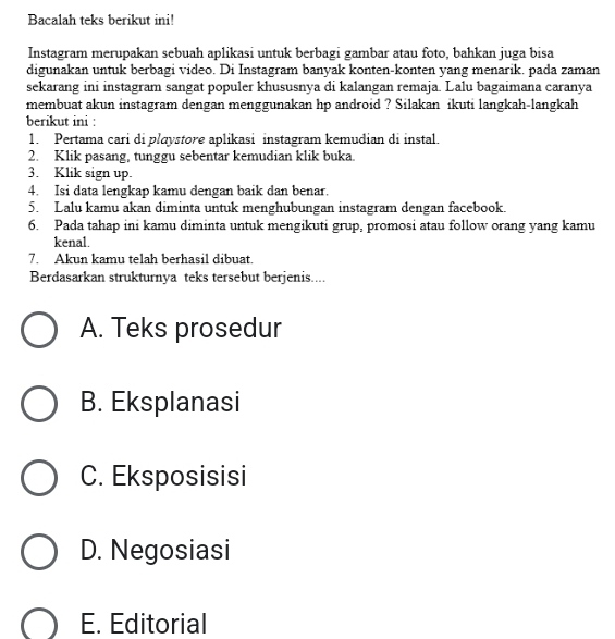 Bacalah teks berikut ini!
Instagram merupakan sebuah aplikasi untuk berbagi gambar atau foto, bahkan juga bisa
digunakan untuk berbagi video. Di Instagram banyak konten-konten yang menarik. pada zaman
sekarang ini instagram sangat populer khususnya di kalangan remaja. Lalu bagaimana caranya
membuat akun instagram dengan menggunakan hp android ? Silakan ikuti langkah-langkah
berikut ini :
1. Pertama cari di playstore aplikasi instagram kemudian di instal.
2. Klik pasang, tunggu sebentar kemudian klik buka.
3. Klik sign up.
4. Isi data lengkap kamu dengan baik dan benar.
5. Lalu kamu akan diminta untuk menghubungan instagram dengan facebook.
6. Pada tahap ini kamu diminta untuk mengikuti grup, promosi atau follow orang yang kamu
kenal.
7. Akun kamu telah berhasil dibuat.
Berdasarkan strukturnya teks tersebut berjenis....
A. Teks prosedur
B. Eksplanasi
C. Eksposisisi
D. Negosiasi
E. Editorial