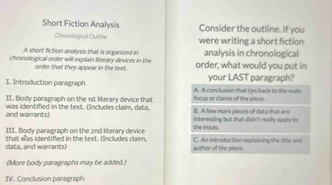 Short Fiction Analysis Consider the outline. If you
Chronological Outline
were writing a short fiction
A short fiction analysis that is organized in analysis in chronological
chronological order will explain literary devices in the
order that they appear in the text.
order, what would you put in
I. Introduction paragraph
your LAST paragraph?
A. A conclusion that ties back to the main
II. Body paragraph on the 1st literary device that
focus or claims of the piece.
was identified in the text. (Includes claim, data,
and warrants)
B. A few more pieces of data that are
interesting but that didn't really apply to
III. Body paragraph on the 2nd literary device
the essay.
that was identified in the text. (Includes claim, C. An introduction explaining the title and
data, and warrants) author of the piece.
(More body paragraphs may be added.)
IV. Conclusion paragraph