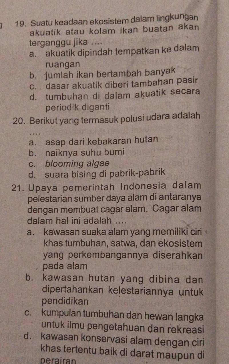 Suatu keadaan ekosistem dalam lingkungan
akuatik atau kolam ikan buatan akan
terganggu jika ….
a. akuatik dipindah tempatkan ke dalam
ruangan
b. jumlah ikan bertambah banyak
c. dasar akuatik diberi tambahan pasir
d. tumbuhan di dalam akuatik secara
periodik diganti
20. Berikut yang termasuk polusi udara adalah
. .
a. asap dari kebakaran hutan
b. naiknya suhu bumi
c. blooming algae
d. suara bising di pabrik-pabrik
21. Upaya pemerintah Indonesia dalam
pelestarian sumber daya alam di antaranya
dengan membuat cagar alam. Cagar alam
dalam hal ini adalah ....
a. kawasan suaka alam yang memiliki ciri
khas tumbuhan, satwa, dan ekosistem
yang perkembangannya diserahkan
pada alam
b. kawasan hutan yang dibina dan
dipertahankan kelestariannya untuk
pendidikan
c. kumpulan tumbuhan dan hewan langka
untuk ilmu pengetahuan dan rekreasi
d. kawasan konservasi alam dengan ciri
khas tertentu baik di darat maupun di
perairan