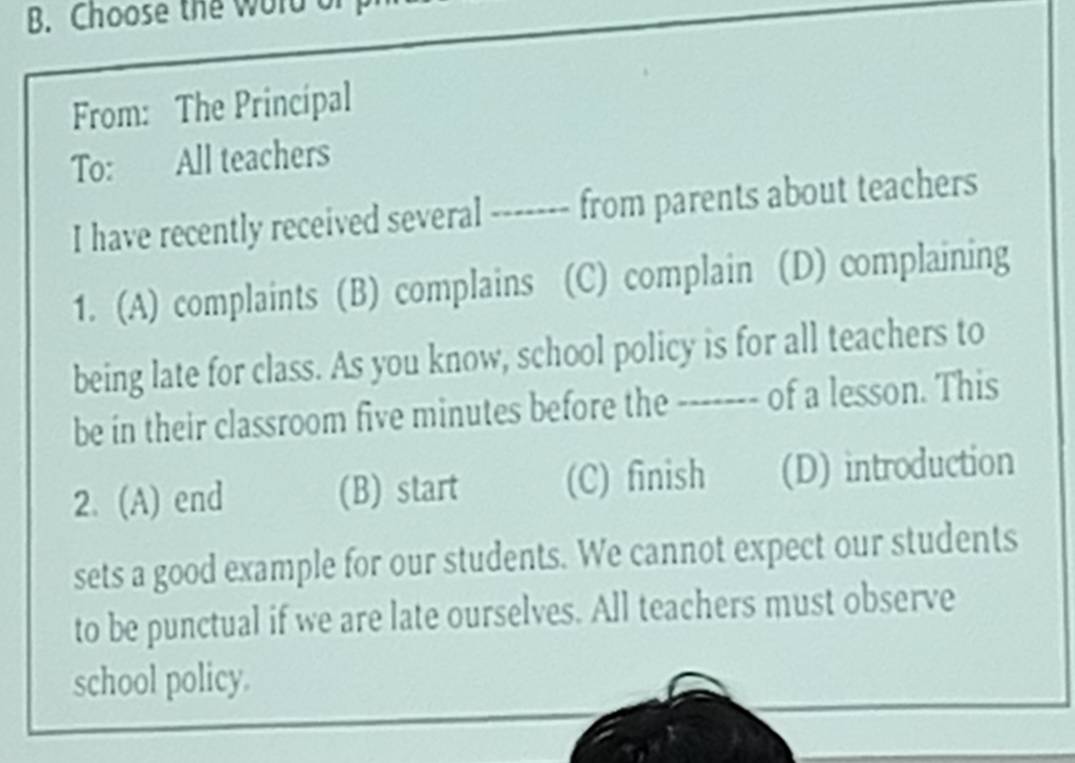 Choose the word o
From: The Principal
To: All teachers
I have recently received several ------- from parents about teachers
1. (A) complaints (B) complains (C) complain (D) complaining
being late for class. As you know, school policy is for all teachers to
be in their classroom five minutes before the ------- of a lesson. This
2. (A) end (B) start (C) finish (D) introduction
sets a good example for our students. We cannot expect our students
to be punctual if we are late ourselves. All teachers must observe
school policy.