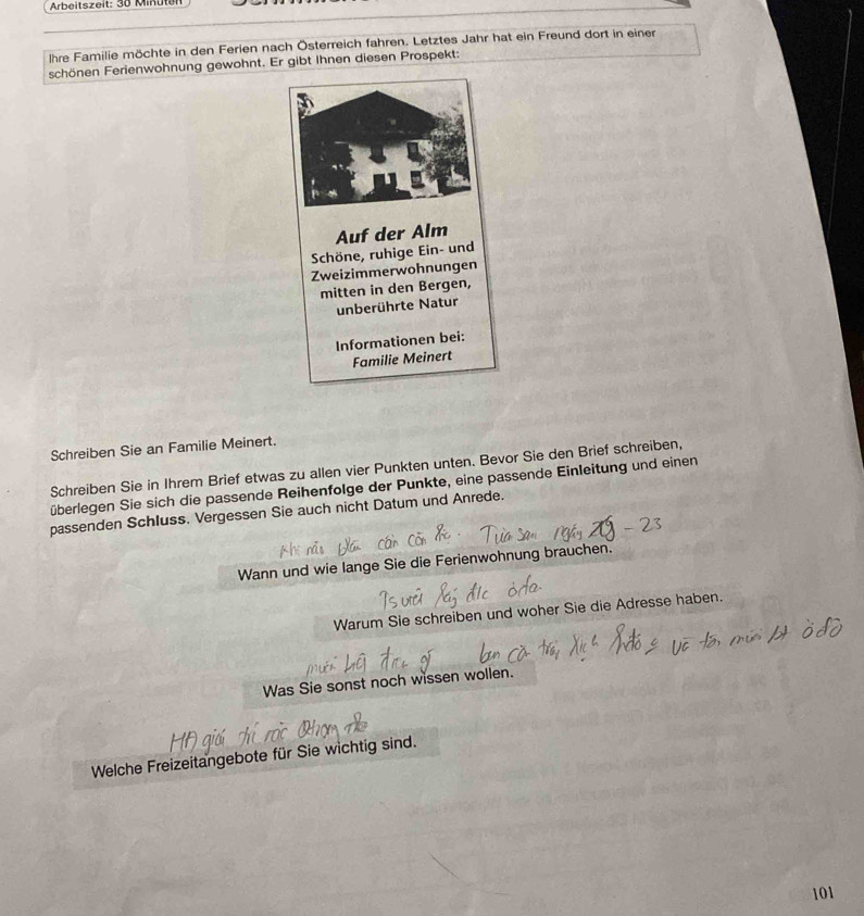 Arbeitszeit: 30 Minüten
Ihre Familie möchte in den Ferien nach Österreich fahren. Letztes Jahr hat ein Freund dort in einer 
schönen Ferienwohnung gewohnt. Er gibt Ihnen diesen Prospekt: 
Schreiben Sie an Familie Meinert. 
Schreiben Sie in Ihrem Brief etwas zu allen vier Punkten unten. Bevor Sie den Brief schreiben, 
überlegen Sie sich die passende Reihenfolge der Punkte, eine passende Einleitung und einen 
passenden Schluss. Vergessen Sie auch nicht Datum und Anrede. 
Wann und wie lange Sie die Ferienwohnung brauchen. 
Warum Sie schreiben und woher Sie die Adresse haben. 
Was Sie sonst noch wissen wollen. 
Welche Freizeitangebote für Sie wichtig sind.
101