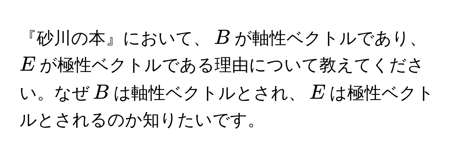 『砂川の本』において、$B$が軸性ベクトルであり、$E$が極性ベクトルである理由について教えてください。なぜ$B$は軸性ベクトルとされ、$E$は極性ベクトルとされるのか知りたいです。