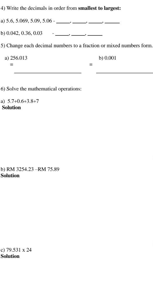 Write the decimals in order from smallest to largest: 
a) 5.6, 5.069, 5.09, 5.06 -_ 
_ 
-,_ , 
_ 
b) 0.042, 0.36, 0.03 - _,_ 
_ 
5) Change each decimal numbers to a fraction or mixed numbers form. 
a) 256.013 b) 0.001
= 
= 
_ 
_ 
6) Solve the mathematical operations: 
a) 5.7+0.6+3.8+7
Solution 
b) RM 3254.23 - RM 75.89
Solution 
c) 79.531* 24
Solution