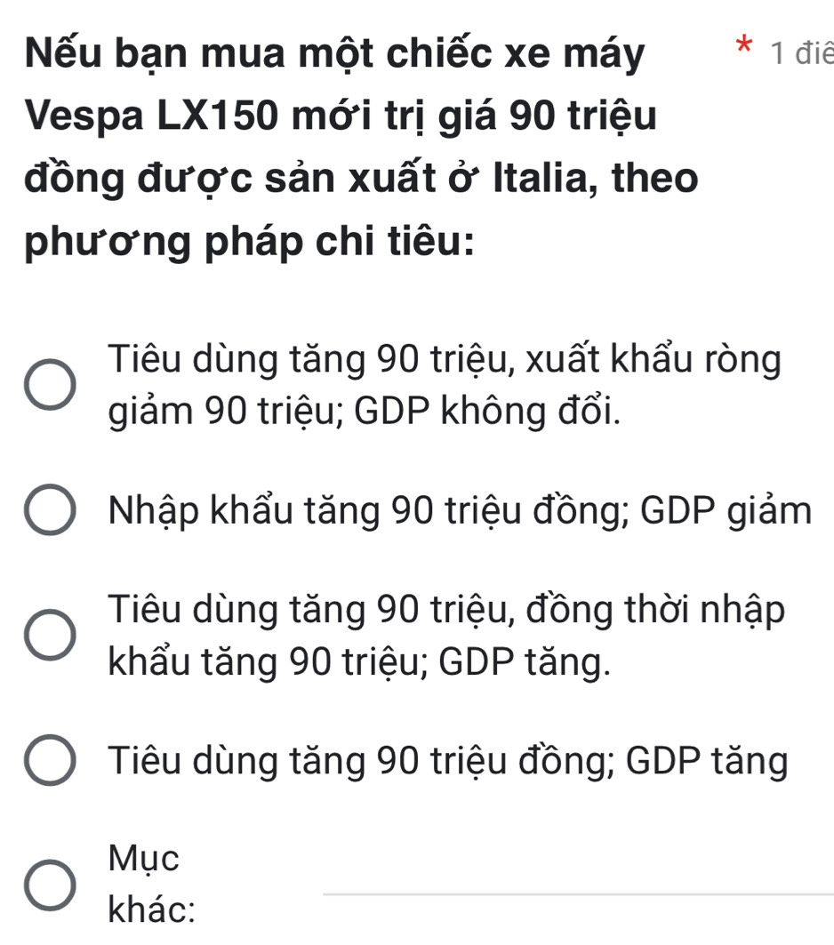 Nếu bạn mua một chiếc xe máy 1 điê
Vespa LX150 mới trị giá 90 triệu
đồng được sản xuất ở Italia, theo
phương pháp chi tiêu:
Tiêu dùng tăng 90 triệu, xuất khẩu ròng
giảm 90 triệu; GDP không đổi.
Nhập khẩu tăng 90 triệu đồng; GDP giảm
Tiêu dùng tăng 90 triệu, đồng thời nhập
khẩu tăng 90 triệu; GDP tăng.
Tiêu dùng tăng 90 triệu đồng; GDP tăng
Mục
khác:
_